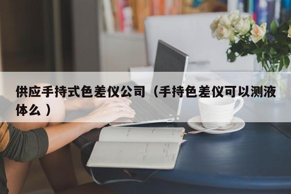供應手持式色差儀公司（手持色差儀可以測液體么 ）