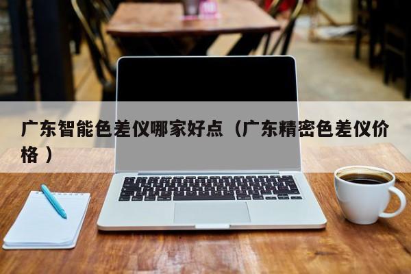 廣東智能色差儀哪家好點（廣東精密色差儀價格 ）