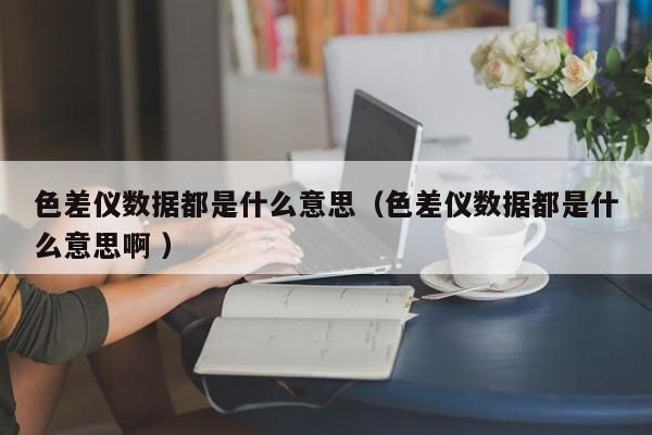 色差儀數據都是什么意思（色差儀數據都是什么意思啊 ）