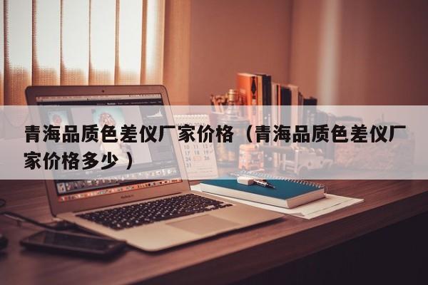 青海品質(zhì)色差儀廠家價(jià)格（青海品質(zhì)色差儀廠家價(jià)格多少 ）