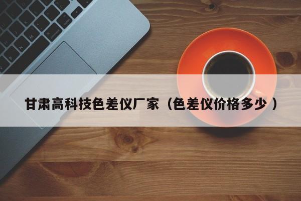 甘肅高科技色差儀廠家（色差儀價格多少 ）
