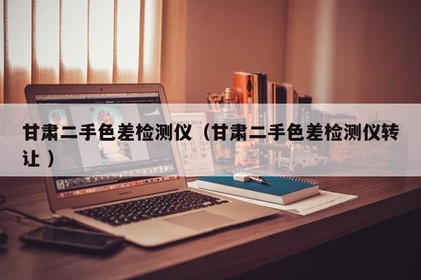 甘肅二手色差檢測儀（甘肅二手色差檢測儀轉讓 ）