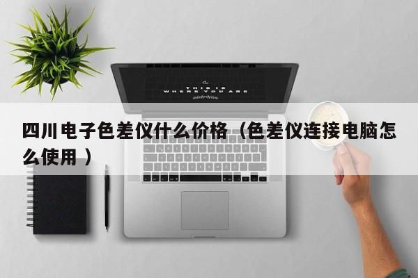 四川電子色差儀什么價格（色差儀連接電腦怎么使用 ）