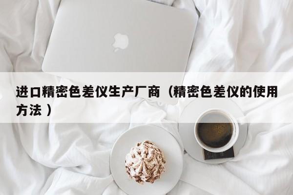 進口精密色差儀生產廠商（精密色差儀的使用方法 ）