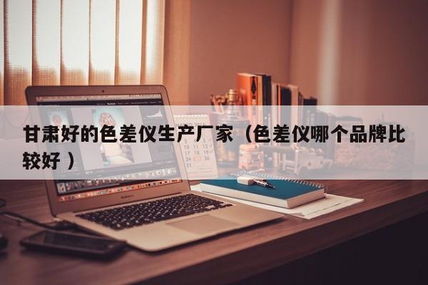 甘肅好的色差儀生產廠家（色差儀哪個品牌比較好 ）