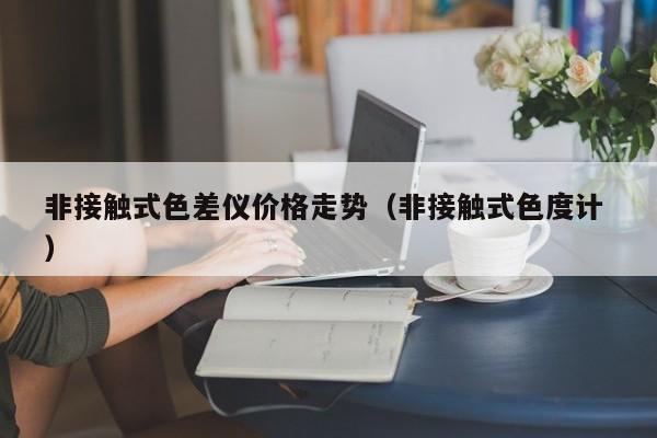 非接觸式色差儀價格走勢（非接觸式色度計(jì) ）