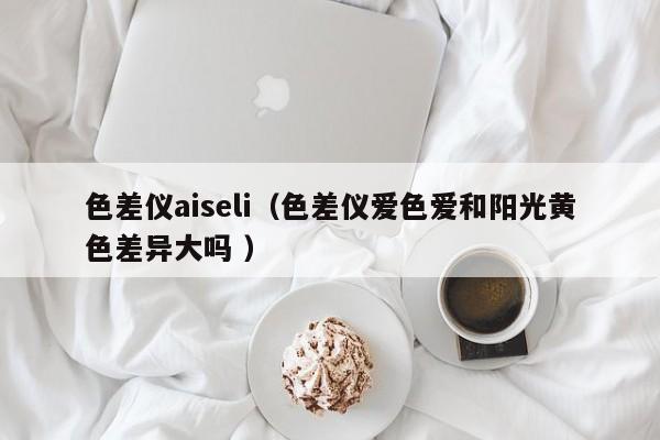 色差儀aiseli（色差儀愛色愛和陽光黃色差異大嗎 ）