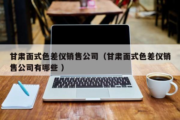 甘肅面式色差儀銷售公司（甘肅面式色差儀銷售公司有哪些 ）