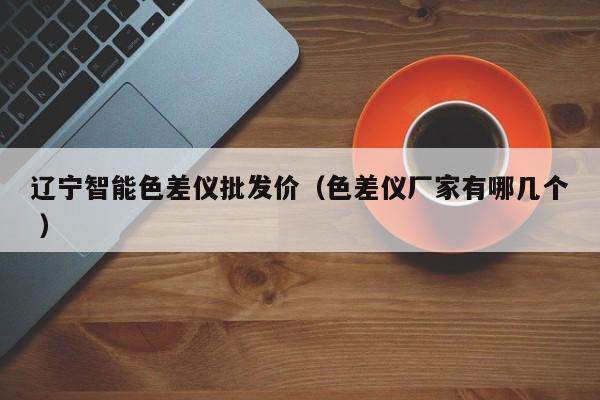 遼寧智能色差儀批發(fā)價（色差儀廠家有哪幾個 ）