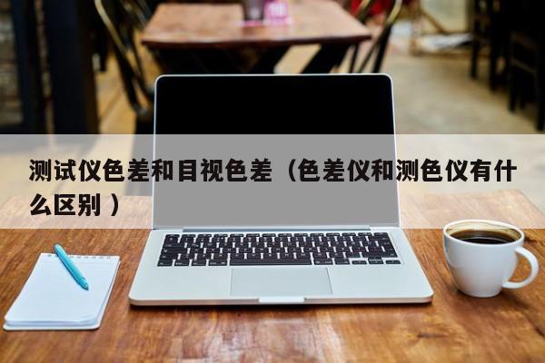 測試儀色差和目視色差（色差儀和測色儀有什么區別 ）