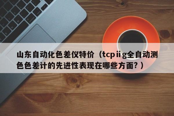 山東自動(dòng)化色差儀特價(jià)（tcpⅱg全自動(dòng)測(cè)色色差計(jì)的先進(jìn)性表現(xiàn)在哪些方面? ）