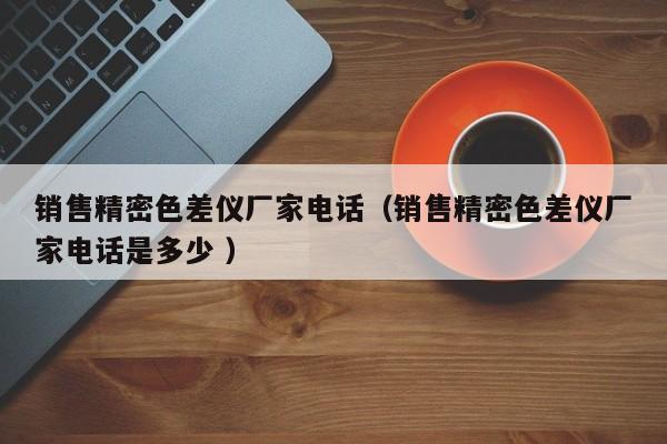 銷售精密色差儀廠家電話（銷售精密色差儀廠家電話是多少 ）