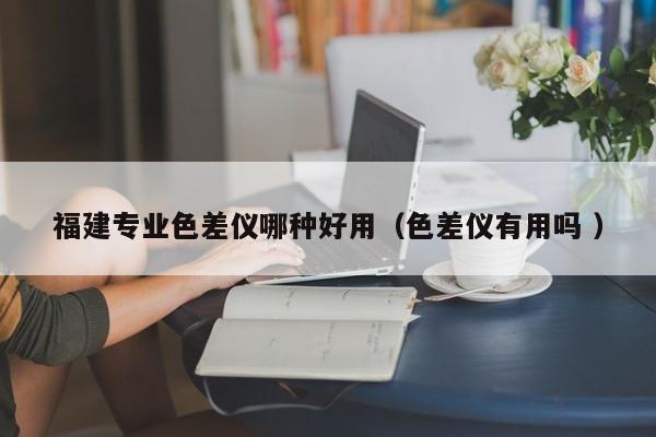 福建專業色差儀哪種好用（色差儀有用嗎 ）