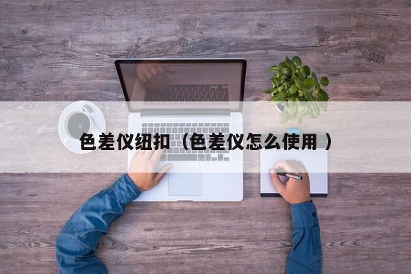 色差儀紐扣（色差儀怎么使用 ）