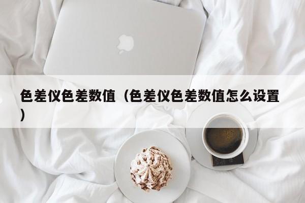 色差儀色差數值（色差儀色差數值怎么設置 ）