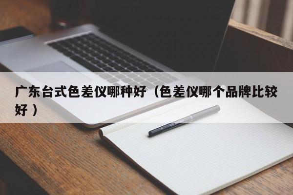 廣東臺式色差儀哪種好（色差儀哪個(gè)品牌比較好 ）