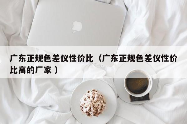 廣東正規(guī)色差儀性價(jià)比（廣東正規(guī)色差儀性價(jià)比高的廠家 ）
