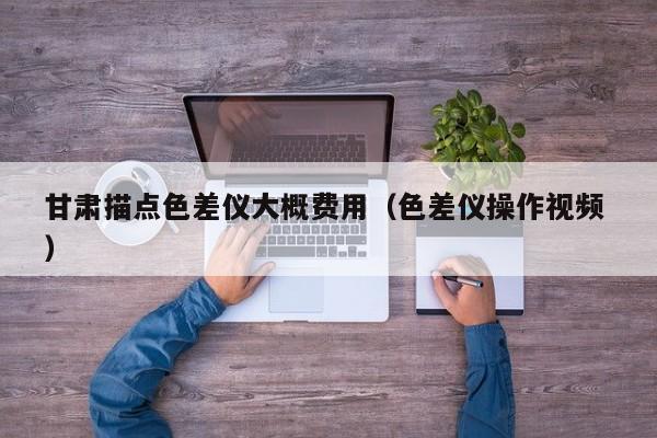 甘肅描點色差儀大概費用（色差儀操作視頻 ）