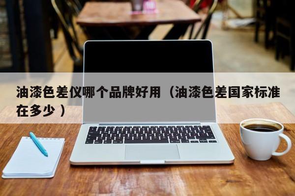 油漆色差儀哪個品牌好用（油漆色差國家標準在多少 ）