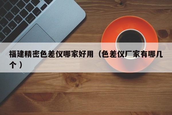 福建精密色差儀哪家好用（色差儀廠家有哪幾個(gè) ）
