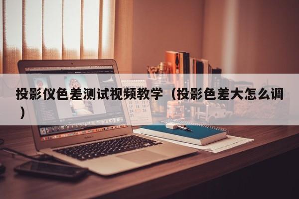 投影儀色差測試視頻教學（投影色差大怎么調 ）
