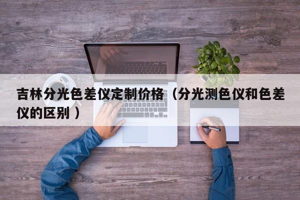 吉林分光色差儀定制價格（分光測色儀和色差儀的區別 ）