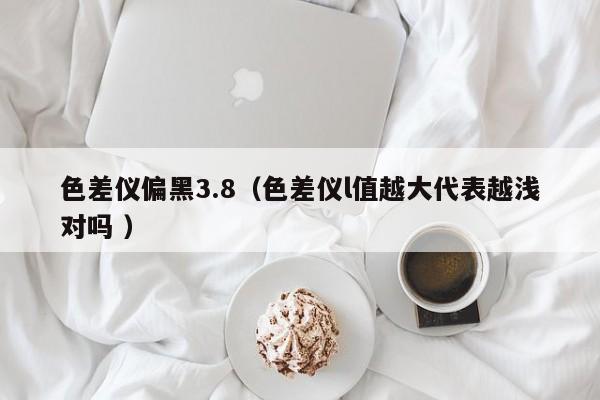 色差儀偏黑3.8（色差儀l值越大代表越淺對嗎 ）