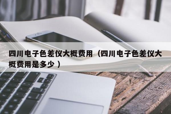 四川電子色差儀大概費用（四川電子色差儀大概費用是多少 ）