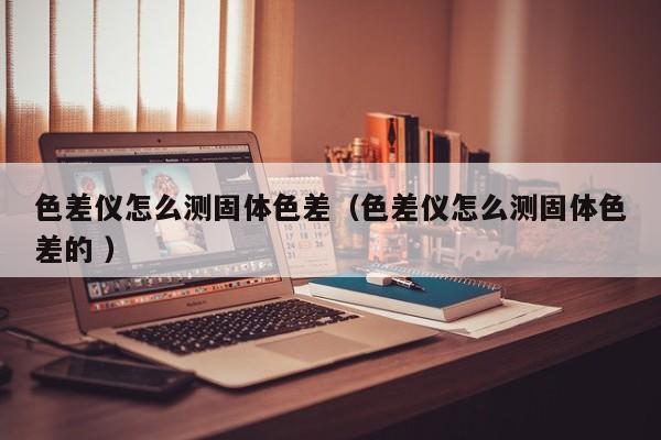 色差儀怎么測固體色差（色差儀怎么測固體色差的 ）