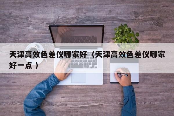 天津高效色差儀哪家好（天津高效色差儀哪家好一點 ）