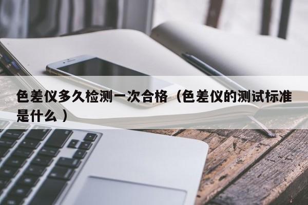 色差儀多久檢測一次合格（色差儀的測試標準是什么 ）