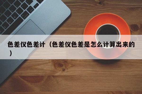 色差儀色差計（色差儀色差是怎么計算出來的 ）