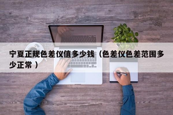 寧夏正規色差儀值多少錢（色差儀色差范圍多少正常 ）