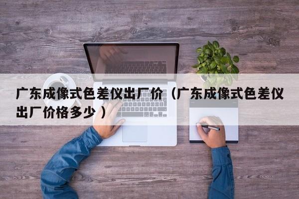 廣東成像式色差儀出廠價（廣東成像式色差儀出廠價格多少 ）