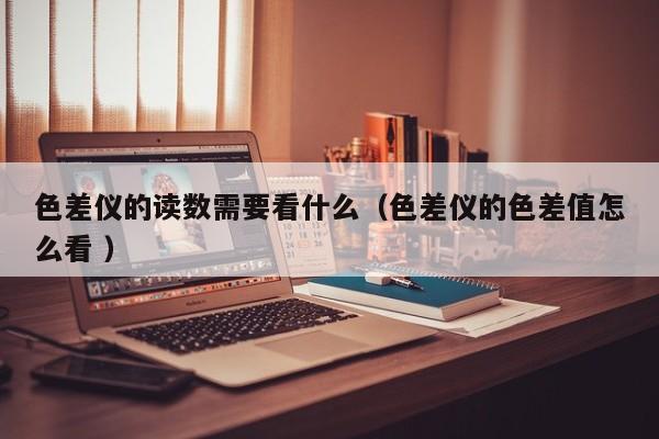色差儀的讀數(shù)需要看什么（色差儀的色差值怎么看 ）