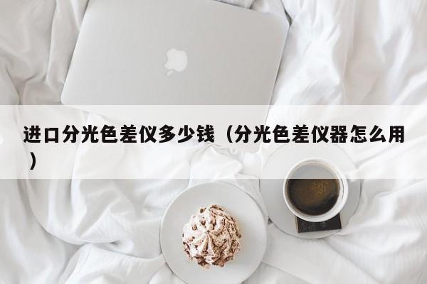 進(jìn)口分光色差儀多少錢（分光色差儀器怎么用 ）