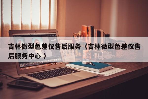 吉林微型色差儀售后服務（吉林微型色差儀售后服務中心 ）