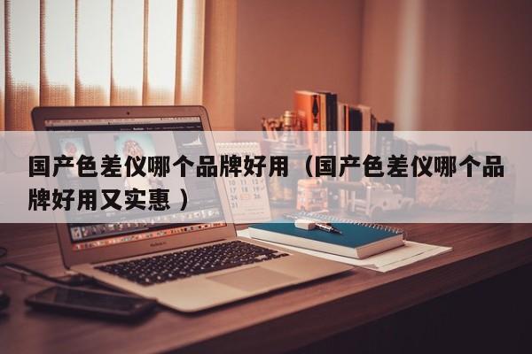 國產色差儀哪個品牌好用（國產色差儀哪個品牌好用又實惠 ）