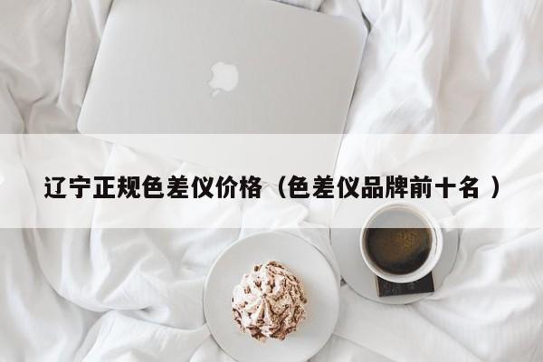 遼寧正規色差儀價格（色差儀品牌前十名 ）