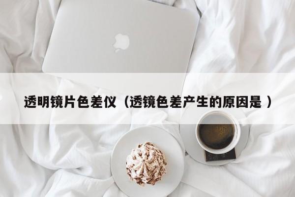 透明鏡片色差儀（透鏡色差產生的原因是 ）