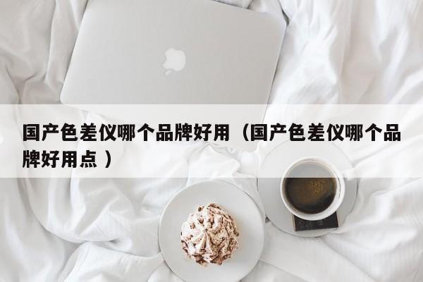 國產色差儀哪個品牌好用（國產色差儀哪個品牌好用點 ）