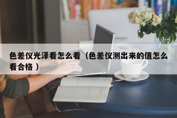 色差儀光澤看怎么看（色差儀測出來的值怎么看合格 ）