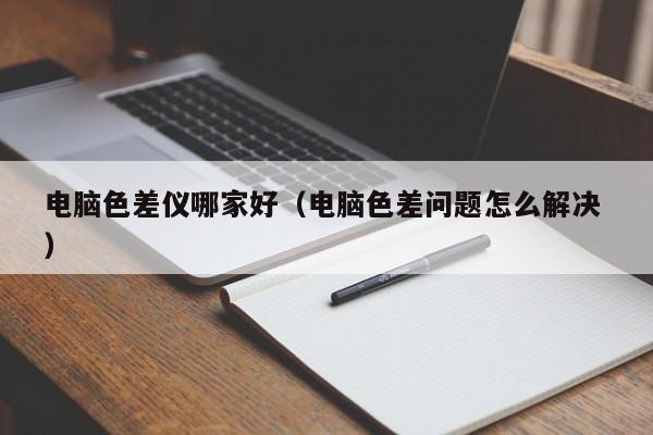 電腦色差儀哪家好（電腦色差問題怎么解決 ）