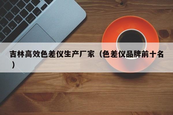 吉林高效色差儀生產(chǎn)廠家（色差儀品牌前十名 ）
