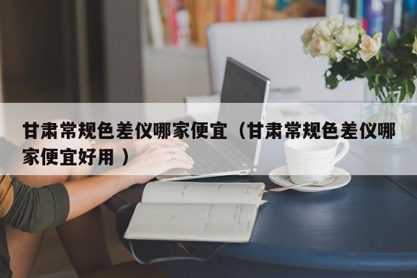 甘肅常規(guī)色差儀哪家便宜（甘肅常規(guī)色差儀哪家便宜好用 ）