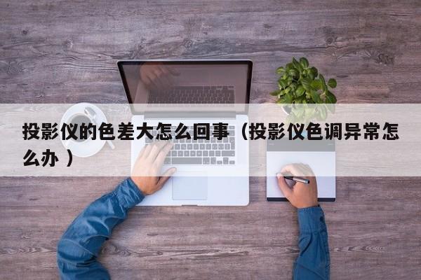 投影儀的色差大怎么回事（投影儀色調異常怎么辦 ）