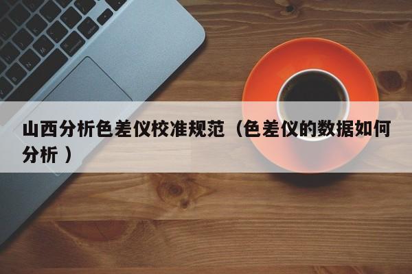 山西分析色差儀校準(zhǔn)規(guī)范（色差儀的數(shù)據(jù)如何分析 ）