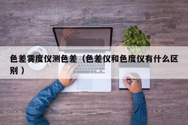 色差霧度儀測色差（色差儀和色度儀有什么區別 ）