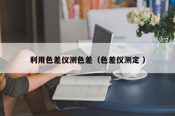 利用色差儀測(cè)色差（色差儀測(cè)定 ）