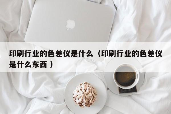 印刷行業的色差儀是什么（印刷行業的色差儀是什么東西 ）